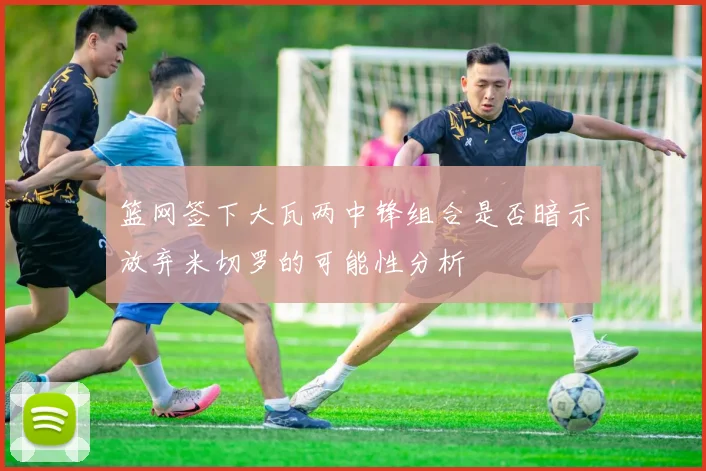 篮网签下大瓦两中锋组合是否暗示放弃米切罗的可能性分析