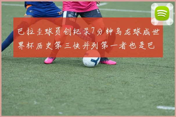 巴拉圭球员创纪录7分钟乌龙球成世界杯历史第三快并列第一者也是巴拉圭人