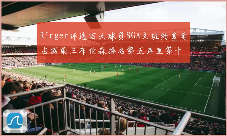 Ringer评选百大球员SGA文班约基奇占据前三布伦森排名第五库里第十杜兰特第十六詹姆斯第二十