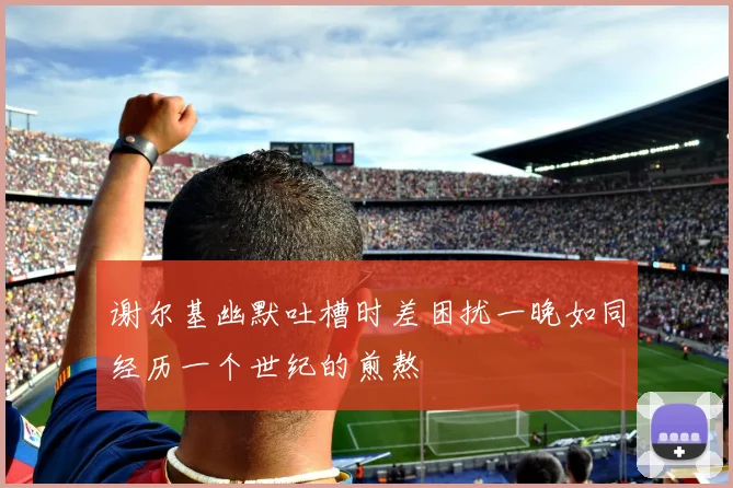 谢尔基幽默吐槽时差困扰一晚如同经历一个世纪的煎熬