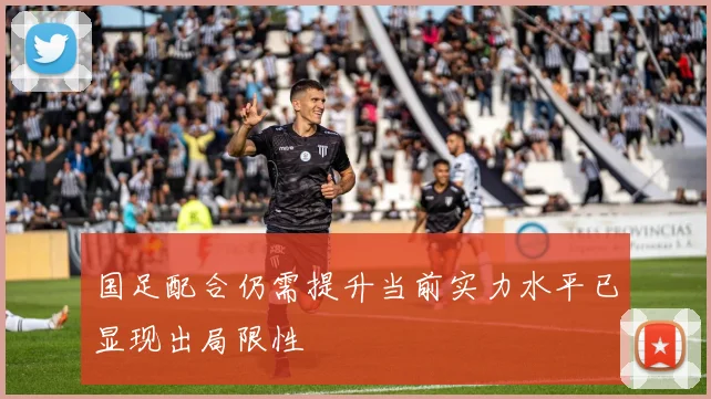 国足配合仍需提升当前实力水平已显现出局限性