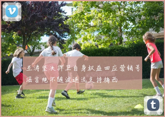 王涛坚决捍卫自身权益回应营销号谣言绝不随波逐流支持梅西