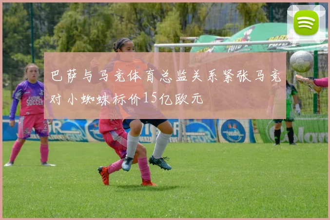 巴萨与马竞体育总监关系紧张马竞对小蜘蛛标价15亿欧元