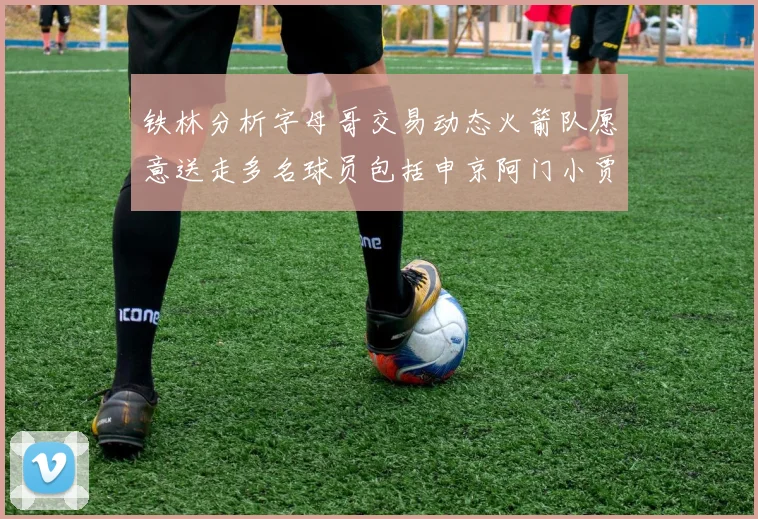 铁林分析字母哥交易动态火箭队愿意送走多名球员包括申京阿门小贾