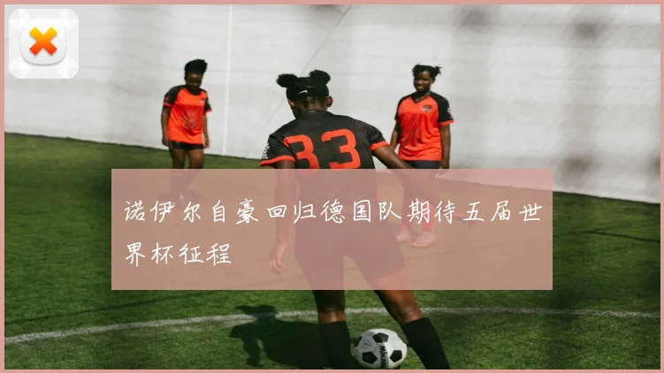 诺伊尔自豪回归德国队期待五届世界杯征程