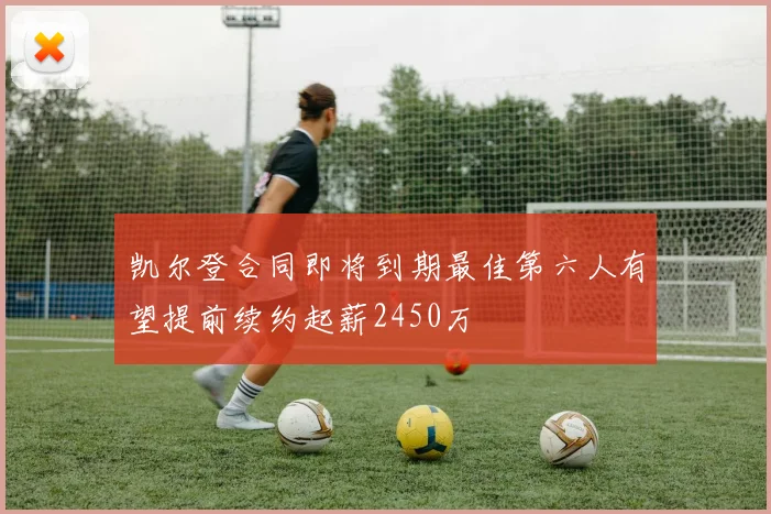 凯尔登合同即将到期最佳第六人有望提前续约起薪2450万