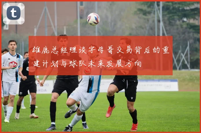 雄鹿总经理谈字母哥交易背后的重建计划与球队未来发展方向