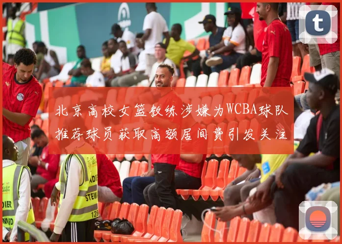 北京高校女篮教练涉嫌为WCBA球队推荐球员获取高额居间费引发关注
