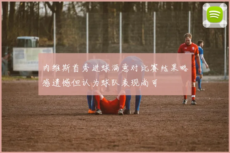 内维斯首秀进球满意对比赛结果略感遗憾但认为球队表现尚可