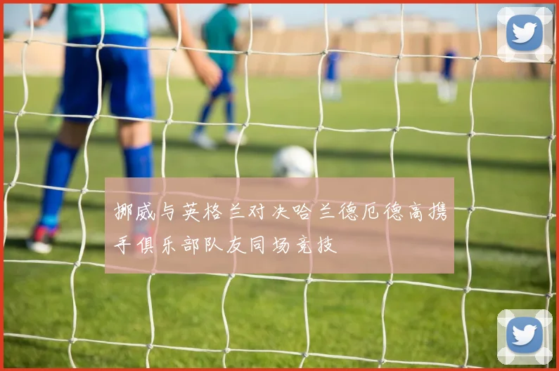 挪威与英格兰对决哈兰德厄德高携手俱乐部队友同场竞技