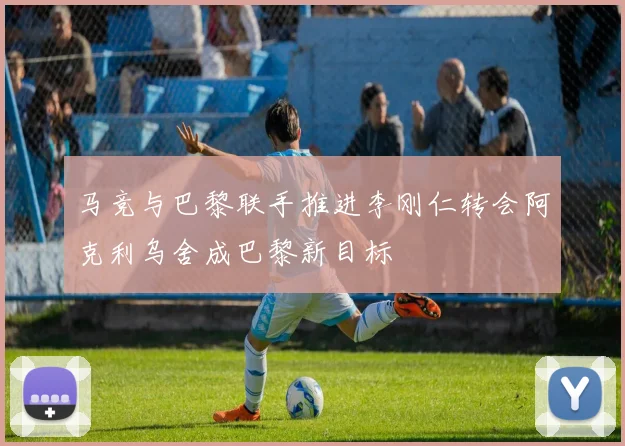 马竞与巴黎联手推进李刚仁转会阿克利乌舍成巴黎新目标
