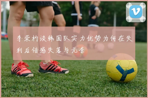 李荣杓谈韩国队实力优势为何在失利后倍感失落与无奈